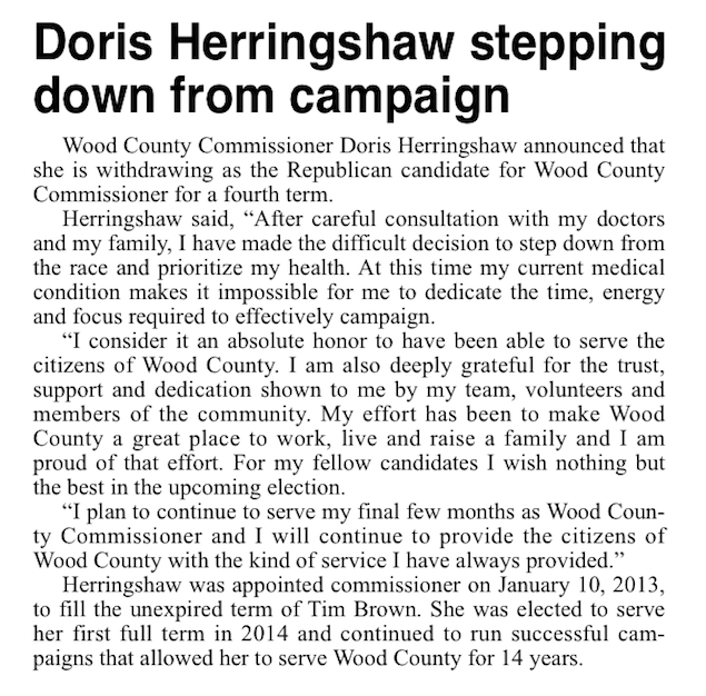 Wood County Commissioner Doris Herringshaw announced that she is withdrawing as the Republican candidate for Wood County Commissioner for a fourth term. Herringshaw said, “After careful consultation with my doctors and my family, I have made the difficult decision to step down from the race and prioritize my health. At this time my current medical condition makes it impossible for me to dedicate the time, energy and focus required to effectively campaign.  “I consider it an absolute honor to have been able to serve the citizens of Wood County. I am also deeply grateful for the trust, support and dedication shown to me by my team, volunteers and members of the community. My effort has been to make Wood County a great place to work, live and raise a family and I am proud of that effort. For my fellow candidates I wish nothing but the best in the upcoming election. “I plan to continue to serve my final few months as Wood County Commissioner and I will continue to provide the citizens of Wood County with the kind of service I have always provided.” Herringshaw was appointed commissioner on January 10, 2013, to fill the unexpired term of Tim Brown. She was elected to serve her first full term in 2014 and continued to run successful campaigns that allowed her to serve Wood County for 14 years.